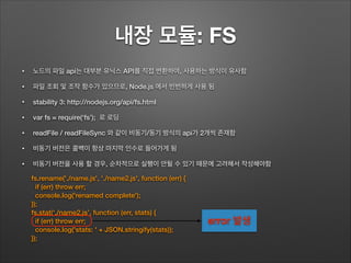내장 모듈: FS
• 노드의 파일 api는 대부분 유닉스 API를 직접 변환하여, 사용하는 방식이 유사함
• 파일 조회 및 조작 함수가 있으므로, Node.js 에서 빈번하게 사용 됨
• stability 3: http://nodejs.org/api/fs.html
• var fs = require(‘fs’); 로 로딩
• readFile / readFileSync 와 같이 비동기/동기 방식의 api가 2개씩 존재함
• 비동기 버전은 콜백이 항상 마지막 인수로 들어가게 됨
• 비동기 버전을 사용 할 경우, 순차적으로 실행이 안될 수 있기 때문에 고려해서 작성해야함
fs.rename('./name.js', './name2.js', function (err) {
if (err) throw err;
console.log('renamed complete');
});
fs.stat(‘./name2.js’, function (err, stats) {
if (err) throw err;
console.log('stats: ' + JSON.stringify(stats));
});
error 발생
 
