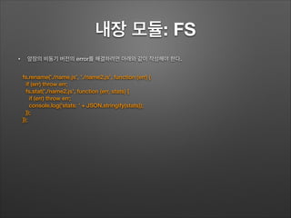 내장 모듈: FS
• 앞장의 비동기 버전의 error를 해결하려면 아래와 같이 작성해야 한다.
!
fs.rename('./name.js', './name2.js', function (err) {
if (err) throw err;
fs.stat('./name2.js', function (err, stats) {
if (err) throw err;
console.log('stats: ' + JSON.stringify(stats));
});
});
 