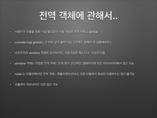 전역 객체에 관해서..
• 사용자가 모듈을 포함 시킬 필요없이 사용 가능한 전역 객체 = global
• console.log( global ); // 이와 같이 출력 가능 ( 커맨드 창에서 꼭 실행해보자 )
• 브라우저의 window 객체와 유사하지만, 사용가능한 매소드나, 속성이 다름
• window 객체는 진정한 전역 객체 : 전역 변수 선언하면, 웹페이지와 모든 라이브러리에서 접근 가능
• node 는 모듈안에서만 전역 객체 : 애플리케이션이나, 다른 모듈에서 최상위 모듈변수는 접근 불가능
• 모듈에서 내보내어진 것만 접근 가능
 