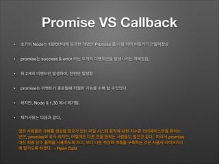 Promise VS Callback
• 초기의 Node는 1970년대에 등장한 개념인 Promise 를 사용 하여 비동기가 만들어졌음
• promise는 success & error 라는 두개의 이벤트만을 발생시키는 개체였음,
• 위 2개의 이벤트만 발생하며, 한번만 발생함
• promise는 이벤트가 종료될때 적절한 기능을 수행 할 수있었다.
• 하지만, Node 0.1.30 에서 제거됨.
• 제거사유는 다음과 같다.
많은 사람들은 개체를 생성할 필요가 없는 파일 시스템 동작에 대한 저수준 인터페이스만을 원하는
반면, promise와 유사 하지만, 어떻게든 다른 것을 원하는 사람들도 많은것 같다. 따라서 promise
대신 최종 인수 콜백을 사용하도록 하고, 보다 나은 추상화 계층을 구축하는 것은 사용자 라이브러리
에 맡기도록 하겠다. - Ryan Dahl
 