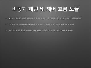 비동기 패턴 및 제어 흐름 모듈
• Node 의 함수들은 대부분 비동기로 동작 하기 때문에 비동기를 제어하는 패턴을 제공하는 모듈들이 있음
• 가장 흔히 사용하는 seires와 parallel 을 대부분의 모듈에서 제공 ( 일부는 promise 도 제공 )
• 유지/보수가 제일 활발한 control ﬂow 모듈중 가장 인기 있는 것들 2가지 : Step & Async
 