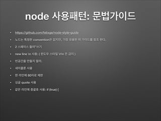 node 사용패턴: 문법가이드
• https://github.com/felixge/node-style-guide
• 노드는 특정한 convention은 없지만, 가장 유용한 위 가이드를 참조 한다.
• 2 스페이스 들여”쓰기
• new line n 사용: ( 윈도우 스타일 rn 은 금지 )
• 빈공간을 만들지 말라.
• 세미콜론 사용
• 한 라인에 80자로 제한
• 싱글 quote 사용
• 같은 라인에 중괄호 사용: if (true) {
 