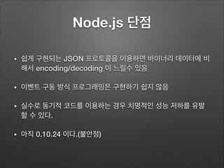 Node.js 단점
• 쉽게 구현되는 JSON 프로토콜을 이용하면 바이너리 데이터에 비
해서 encoding/decoding 이 느릴수 있음
• 이벤트 구동 방식 프로그래밍은 구현하기 쉽지 않음
• 실수로 동기적 코드를...