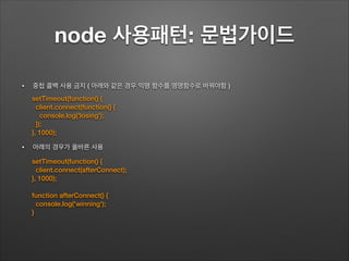 node 사용패턴: 문법가이드
!
• 중첩 콜백 사용 금지 ( 아래와 같은 경우 익명 함수를 명명함수로 바꿔야함 )
!
!
!
• 아래의 경우가 올바른 사용
setTimeout(function() {
client.connect(function() {
console.log('losing');
});
}, 1000);
setTimeout(function() {
client.connect(afterConnect);
}, 1000);
!
function afterConnect() {
console.log('winning');
}
 