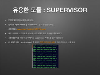유용한 모듈 : SUPERVISOR
• 전역모듈로 터미널에서 사용 가능
• 설치 : $ npm install -g supervisor ( 관리자 권한 필요 )
• 사용 방법 : supervisor test.js ( 실행시킬 app)
• 용도 : 변경된 스크립트를 재실행 하지 않아도 종료 후 다시 실행해준다.
• 기본 명령어를 확인 하기 위해서는 supervisor 커맨드를 입력하면 된다.
• 이 모듈은 해당 application이 종료되면 무한으로 다시 실행하므로 주의하여 사용 필요
 