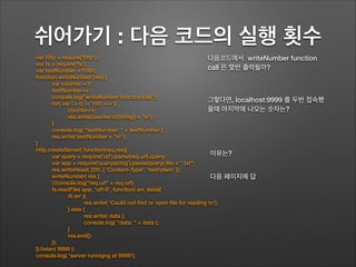 쉬어가기 : 다음 코드의 실행 횟수
var http = require('http');
var fs = require('fs');
var testNumber = 1000;
function writeNumber (res) {
var counter = 0;
testNumber++;
console.log("writeNumber function call");
for( var i = 0; i< 100; i++ ){
counter++;
res.write(counter.toString() + 'n');
}
console.log( "testNumber: " + testNumber );
res.write( testNumber + 'n' );
}
http.createServer( function(req,res){
var query = require('url').parse(req.url).query;
var app = require('querystring').parse(query).ﬁle + ".txt";
res.writeHead( 200, { 'Content-Type': 'text/plain' });
writeNumber( res );
//console.log("req.url" + req.url);
fs.readFile( app, 'utf-8', function( err, data){
if( err ){
res.write( 'Could not ﬁnd or open ﬁle for reading n');
} else {
res.write( data );
console.log( "data: " + data );
}
res.end();
});
}).listen( 9999 );
console.log( 'server runnigng at 9999');
다음코드에서 writeNumber function
call 은 몇번 출력될까?
그렇다면, localhost:9999 를 두번 접속했
을때 마지막에 나오는 숫자는?
이유는?
다음 페이지에 답
 