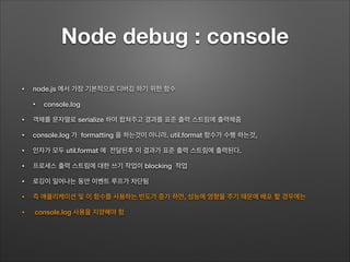Node debug : console
• node.js 에서 가장 기본적으로 디버깅 하기 위한 함수
• console.log
• 객체를 문자열로 serialize 하여 합쳐주고 결과를 표준 출력 스트림에 출력해줌
• console.log 가 formatting 을 하는것이 아니라. util.format 함수가 수행 하는것,
• 인자가 모두 util.format 에 전달된후 이 결과가 표준 출력 스트림에 출력된다.
• 프로세스 출력 스트림에 대한 쓰기 작업이 blocking 작업
• 로깅이 일어나는 동안 이벤트 루프가 차단됨
• 즉 애플리케이션 및 이 함수를 사용하는 빈도가 증가 하면, 성능에 영향을 주기 때문에 배포 할 경우에는
• console.log 사용을 지양해야 함
 