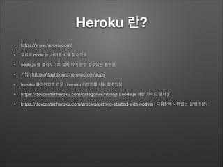 Heroku 란?
• https://www.heroku.com/
• 무료로 node.js 서버를 사용 할수있음
• node.js 를 클라우드로 설치 하여 운영 할수있는 플랫폼
• 가입 : https://dashboard.heroku.com/apps
• heroku 클라이언트 다운 : heroku 커맨드를 사용 할수있음
• https://devcenter.heroku.com/categories/nodejs ( node.js 개발 가이드 문서 )
• https://devcenter.heroku.com/articles/getting-started-with-nodejs ( 다음장에 나와있는 설명 원문)
 