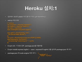 Heroku 설치:1
• 앞장에서 생성한 plalab 이란 폴더로 이동 ( git repository )
• web.js 파일 생성
!
!
!
!
!
!
• $ npm init : 각 정보 입력 package.json을 만들어줌
• $ npm install express logfmt — save : express와 logfmt 모듈 설치후 package.json 에 추가
• package.json 에 node engine 버전 추가 :
// web.js
var express = require("express");
var logfmt = require("logfmt");
var app = express();
app.use(logfmt.requestLogger());
!
app.get('/', function(req, res) {
res.send('Hello World!');
});
var port = Number(process.env.PORT || 5000);
app.listen(port, function() {
console.log("Listening on " + port);
});
{
"engines": {
"node": "0.10.x"
}
}
 