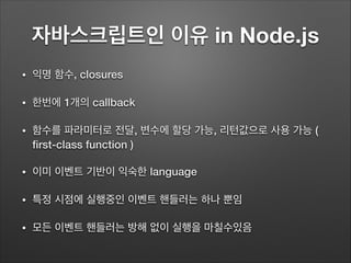 자바스크립트인 이유 in Node.js
• 익명 함수, closures
• 한번에 1개의 callback
• 함수를 파라미터로 전달, 변수에 할당 가능, 리턴값으로 사용 가능 (
ﬁrst-class function )
• 이미 이벤트 기반이 익숙한 language
• 특정 시점에 실행중인 이벤트 핸들러는 하나 뿐임
• 모든 이벤트 핸들러는 방해 없이 실행을 마칠수있음
 