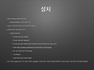 설치 	
• http://nodejs.org/download/
• Windows/Mac 은 쉽게 설치 가능
• Linux 는 환경 준비 필요 (리눅스만 좀 까다로움)
• python2.6+/ libssl-dev 설치
• debian/Ubuntu
• $ sudo apt-get update
• $ sudo apt-get upgrade
• $ sudo apt-get install build-essentil openssl libssl-dev pkg-conﬁ
• wget http://nodejs.org/dist/v0.10.24/node-v0.10.24.tar.gz
• tar -zxf node-v0.10.24.tar.gz
• ./conﬁgure
• make && sudo make install
• 짝수 버전은 stable 버전 이고, 홀수 버전은 unstable 버전임, 홀수 버전은 API또한 향후에 수정 될 수있음, 안정 버전은 공개 API 변경안함.
 