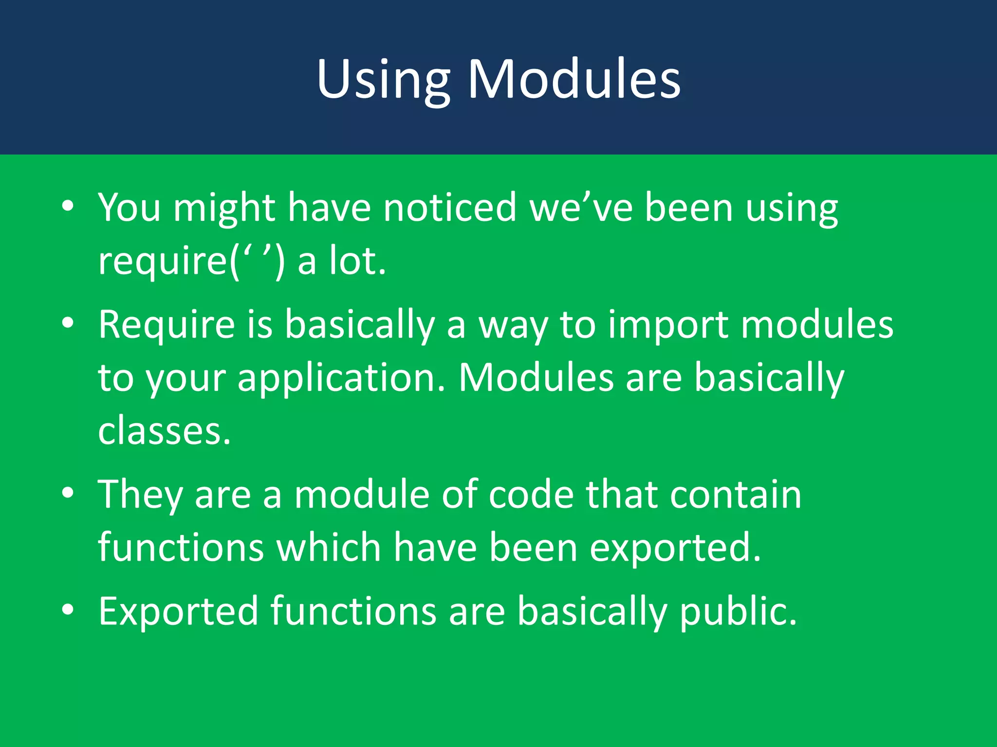 Using Modules
• You might have noticed we’ve been using
require(‘ ’) a lot.
• Require is basically a way to import modules
to your application. Modules are basically
classes.
• They are a module of code that contain
functions which have been exported.
• Exported functions are basically public.

 