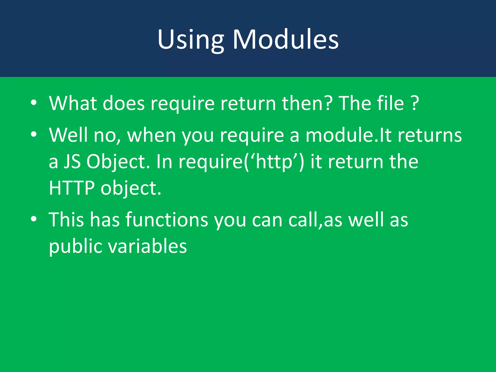 Using Modules
• What does require return then? The file ?
• Well no, when you require a module.It returns
a JS Object. In require(‘http’) it return the
HTTP object.
• This has functions you can call,as well as
public variables

 