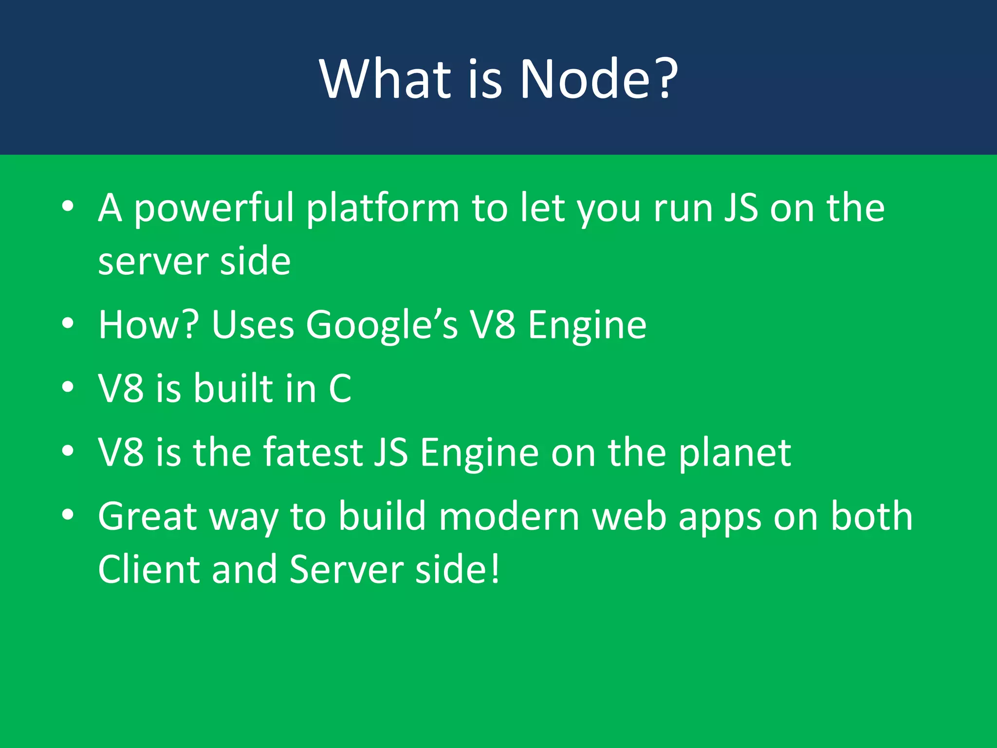 What is Node?
• A powerful platform to let you run JS on the
server side
• How? Uses Google’s V8 Engine
• V8 is built in C
• V8 is the fatest JS Engine on the planet
• Great way to build modern web apps on both
Client and Server side!

 