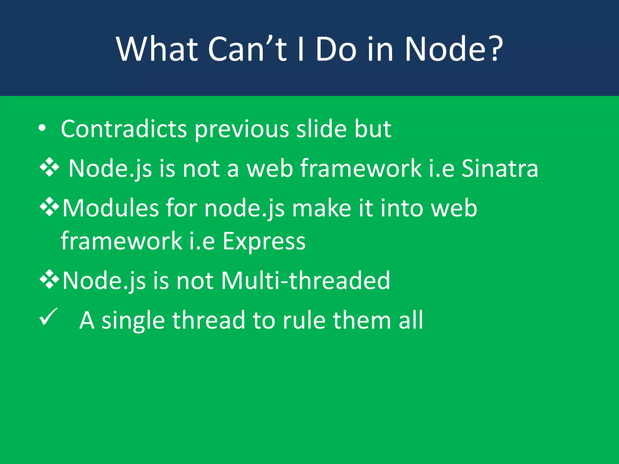 What Can’t I Do in Node?
• Contradicts previous slide but
 Node.js is not a web framework i.e Sinatra
Modules for node.js make it into web
framework i.e Express
Node.js is not Multi-threaded
 A single thread to rule them all

 
