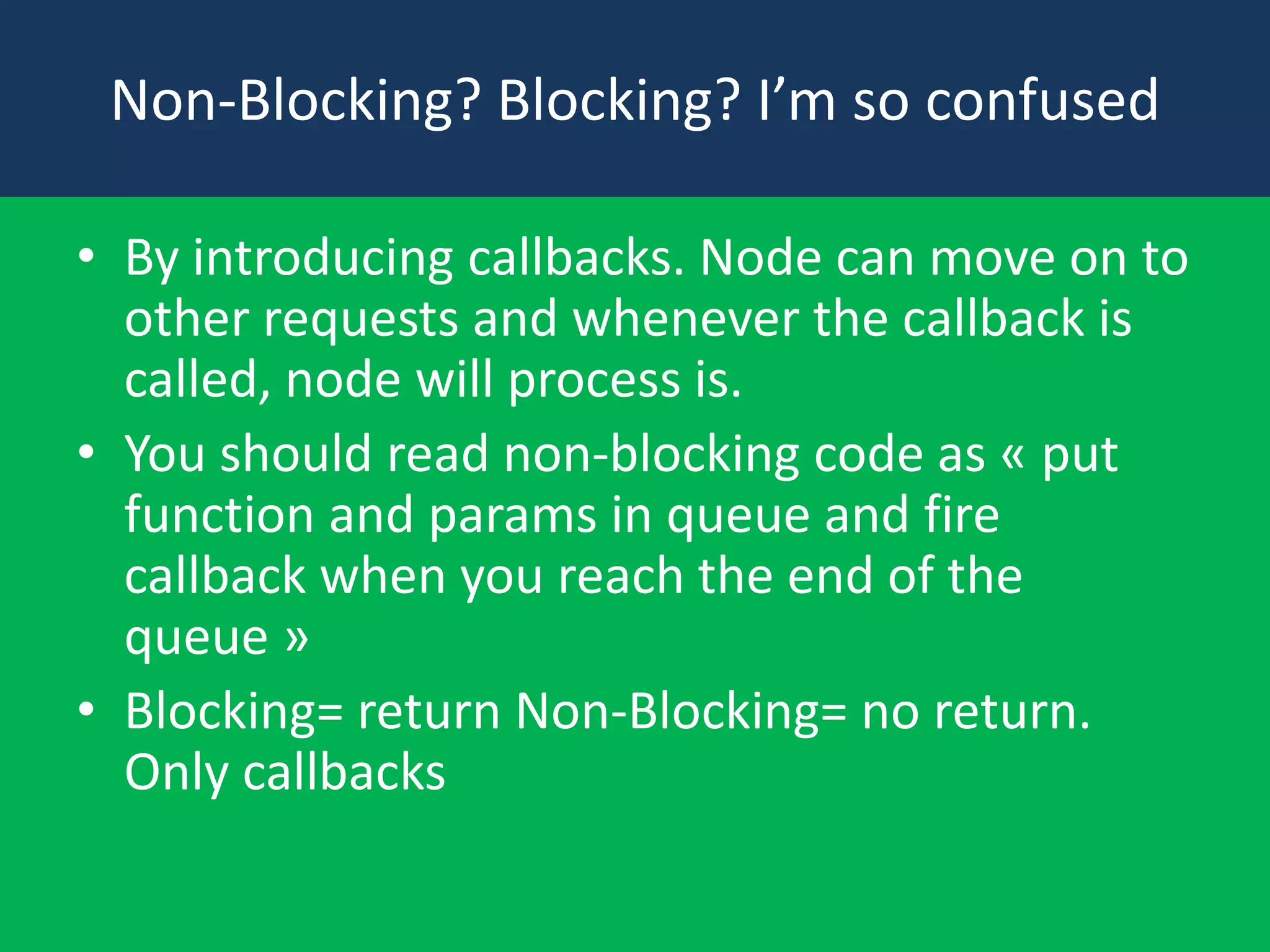 Non-Blocking? Blocking? I’m so confused
• By introducing callbacks. Node can move on to
other requests and whenever the callback is
called, node will process is.
• You should read non-blocking code as « put
function and params in queue and fire
callback when you reach the end of the
queue »
• Blocking= return Non-Blocking= no return.
Only callbacks

 