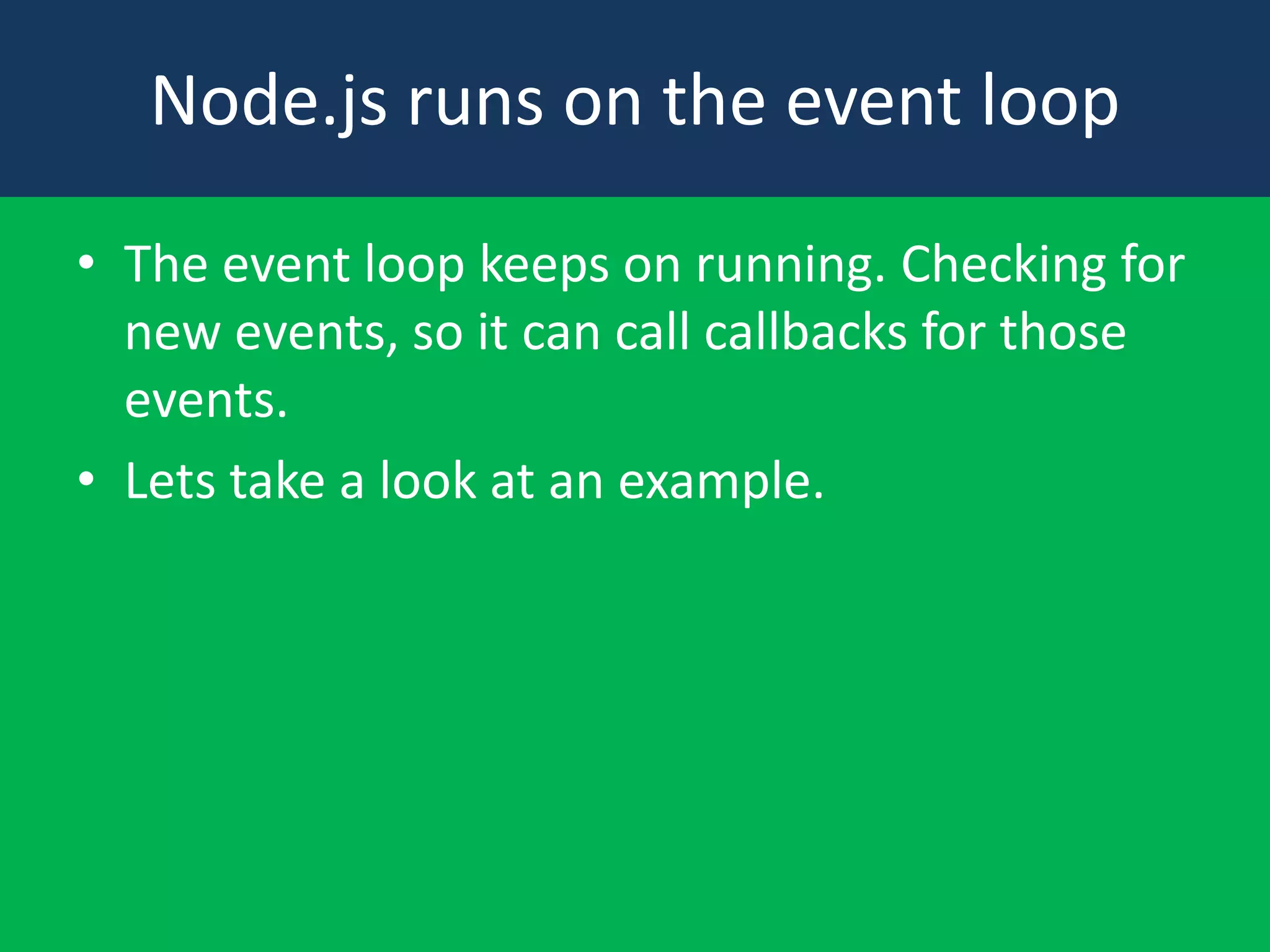 Node.js runs on the event loop
• The event loop keeps on running. Checking for
new events, so it can call callbacks for those
events.
• Lets take a look at an example.

 