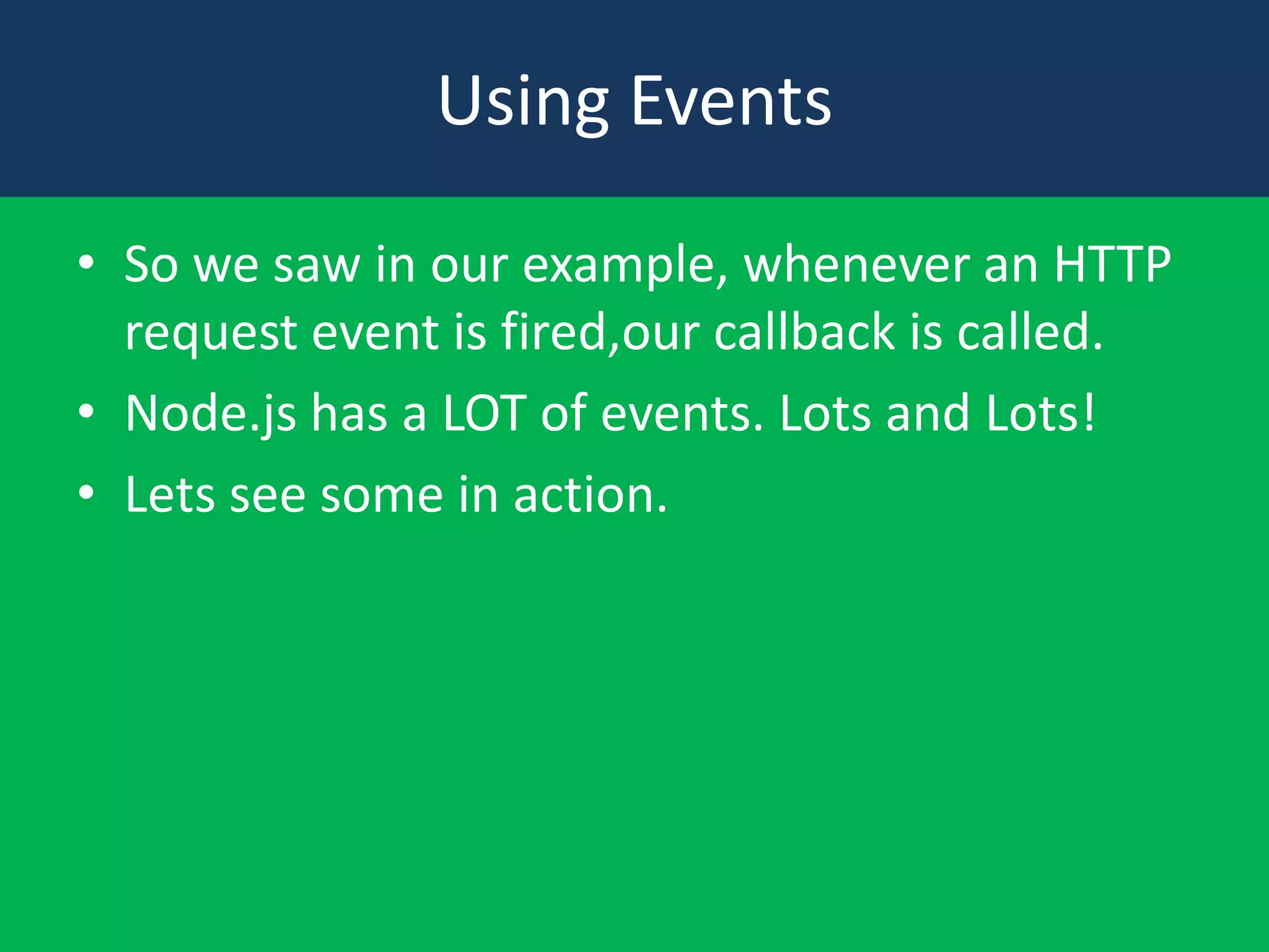 Using Events
• So we saw in our example, whenever an HTTP
request event is fired,our callback is called.
• Node.js has a LOT of events. Lots and Lots!
• Lets see some in action.

 