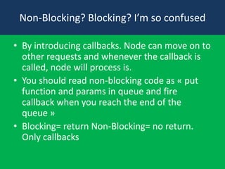 Non-Blocking? Blocking? I’m so confused
• By introducing callbacks. Node can move on to
other requests and whenever the callback is
called, node will process is.
• You should read non-blocking code as « put
function and params in queue and fire
callback when you reach the end of the
queue »
• Blocking= return Non-Blocking= no return.
Only callbacks

 