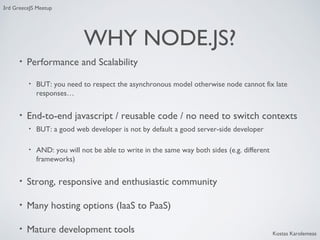 3rd GreeceJS Meetup

WHY NODE.JS?
•

Performance and Scalability
•

•

BUT: you need to respect the asynchronous model otherwise node cannot fix late
responses…

End-to-end javascript / reusable code / no need to switch contexts
•

BUT: a good web developer is not by default a good server-side developer

•

AND: you will not be able to write in the same way both sides (e.g. different
frameworks)

•

Strong, responsive and enthusiastic community

•

Many hosting options (IaaS to PaaS)

•

Mature development tools

Kostas Karolemeas

 