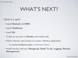 3rd GreeceJS Meetup

WHAT’S NEXT?
•

Give it a spin!
•

Install Node.JS and NPM

•

Install WebStorm

•

Install Git

•

Create an account in Heroku and install tools

•

Follow Heroku instructions to create a Node.js application
•

•

Use heroku-buildpack-nodejs to install latest Node.js

Install Heroku add-ons: MongoLab, Redis To Go, Logging, Release
Management
Kostas Karolemeas

 