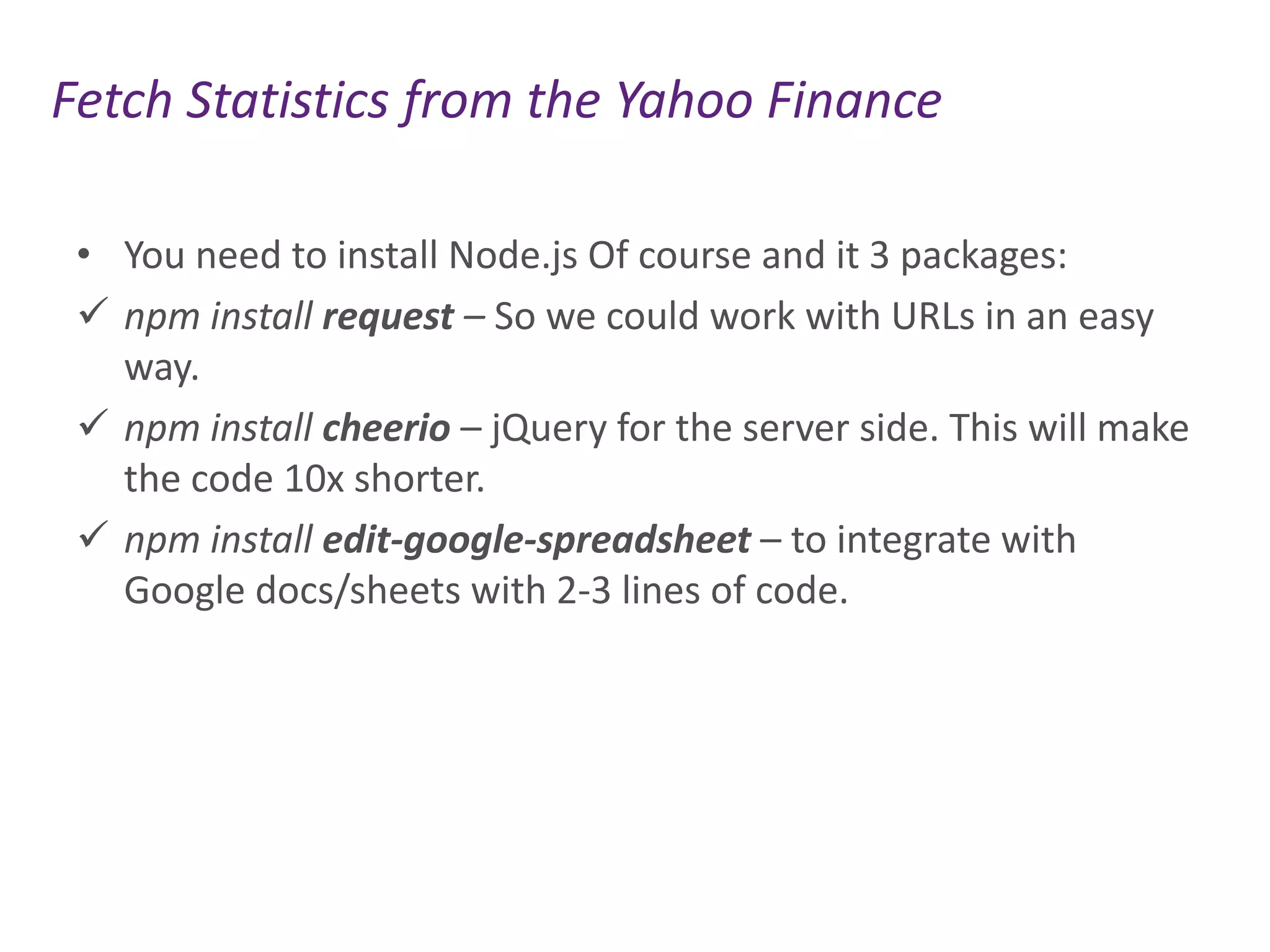 Fetch Statistics from the Yahoo Finance
• You need to install Node.js Of course and it 3 packages:
 npm install request – So we could work with URLs in an easy
way.
 npm install cheerio – jQuery for the server side. This will make
the code 10x shorter.
 npm install edit-google-spreadsheet – to integrate with
Google docs/sheets with 2-3 lines of code.

 