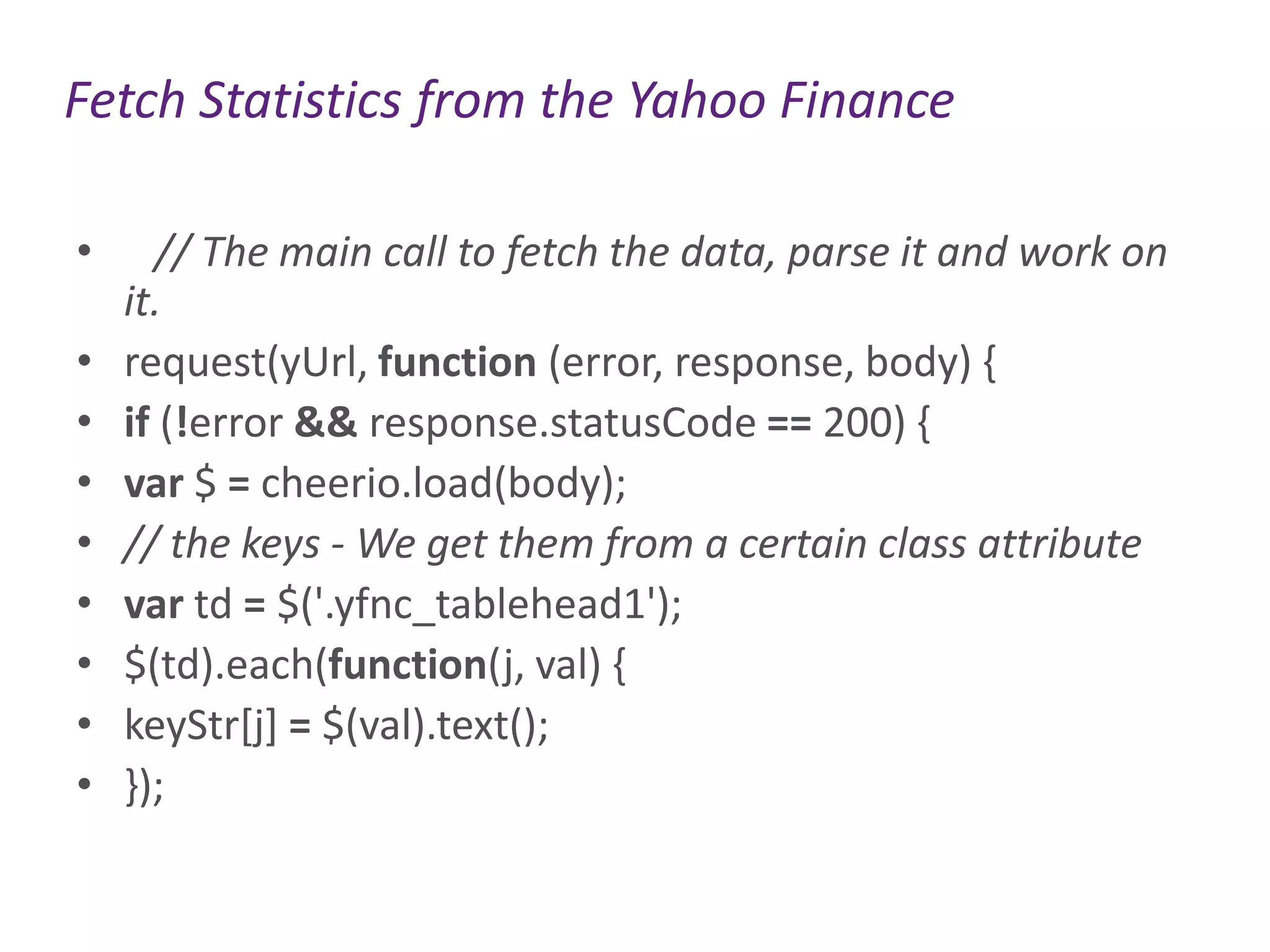 Fetch Statistics from the Yahoo Finance
•
•
•
•
•
•
•
•
•

// The main call to fetch the data, parse it and work on
it.
request(yUrl, function (error, response, body) {
if (!error && response.statusCode == 200) {
var $ = cheerio.load(body);
// the keys - We get them from a certain class attribute
var td = $('.yfnc_tablehead1');
$(td).each(function(j, val) {
keyStr[j] = $(val).text();
});

 