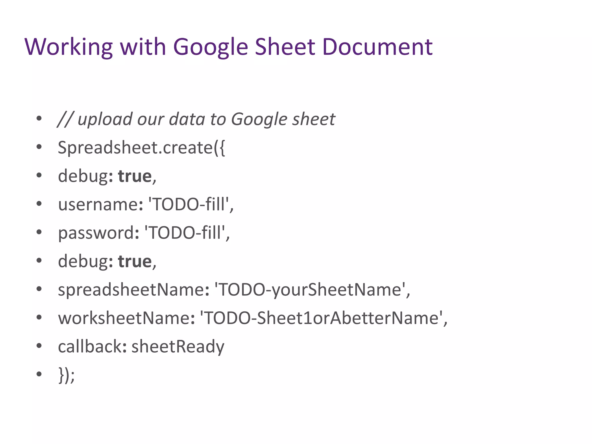 Working with Google Sheet Document
•
•
•
•
•
•
•
•
•
•

// upload our data to Google sheet
Spreadsheet.create({
debug: true,
username: 'TODO-fill',
password: 'TODO-fill',
debug: true,
spreadsheetName: 'TODO-yourSheetName',
worksheetName: 'TODO-Sheet1orAbetterName',
callback: sheetReady
});

 