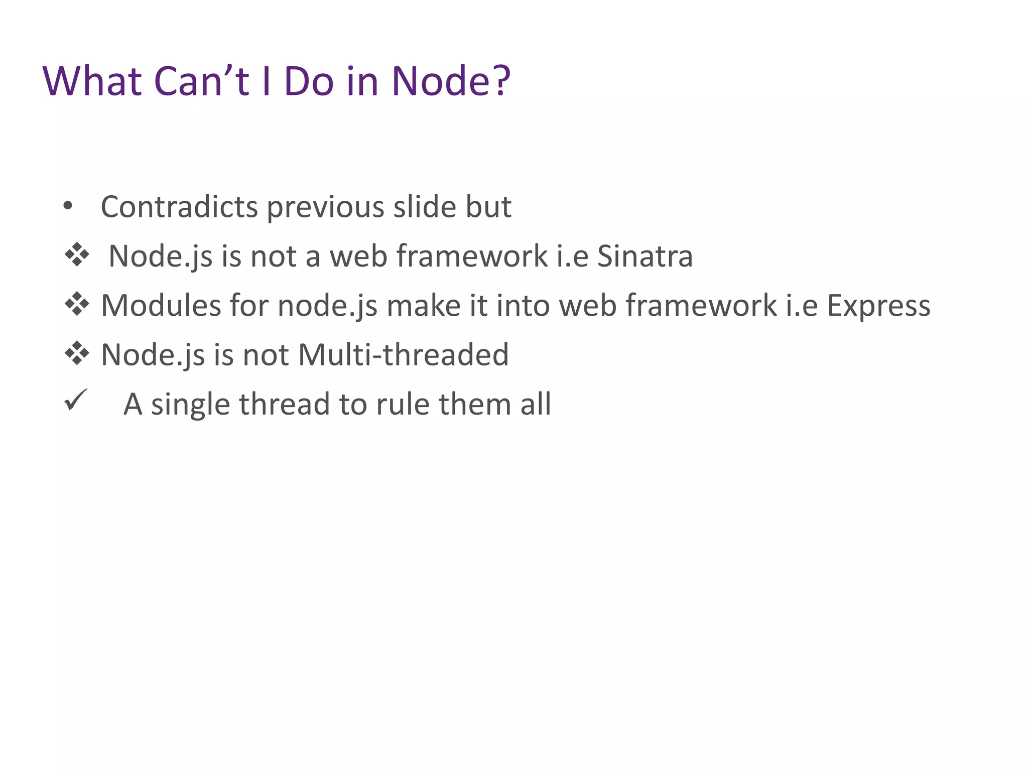 What Can’t I Do in Node?
• Contradicts previous slide but
 Node.js is not a web framework i.e Sinatra
 Modules for node.js make it into web framework i.e Express
 Node.js is not Multi-threaded
 A single thread to rule them all

 