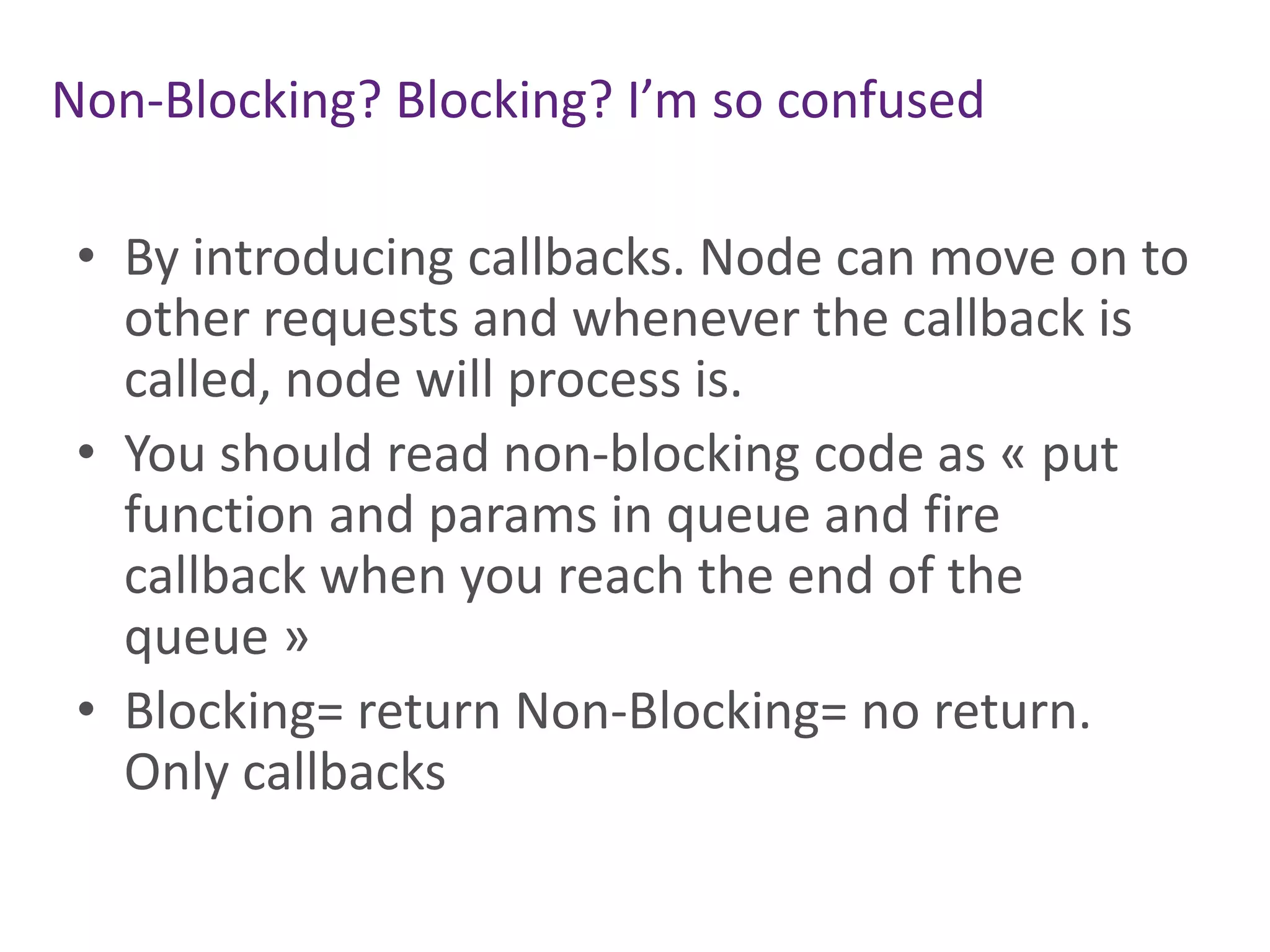 Non-Blocking? Blocking? I’m so confused
• By introducing callbacks. Node can move on to
other requests and whenever the callback is
called, node will process is.
• You should read non-blocking code as « put
function and params in queue and fire
callback when you reach the end of the
queue »
• Blocking= return Non-Blocking= no return.
Only callbacks

 