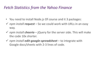 Fetch Statistics from the Yahoo Finance
• You need to install Node.js Of course and it 3 packages:
 npm install request – So we could work with URLs in an easy
way.
 npm install cheerio – jQuery for the server side. This will make
the code 10x shorter.
 npm install edit-google-spreadsheet – to integrate with
Google docs/sheets with 2-3 lines of code.

 