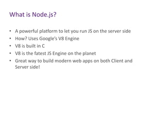What is Node.js?
•
•
•
•
•

A powerful platform to let you run JS on the server side
How? Uses Google’s V8 Engine
V8 is built in C
V8 is the fatest JS Engine on the planet
Great way to build modern web apps on both Client and
Server side!

 