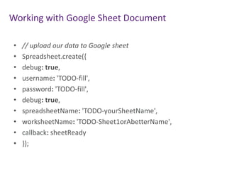 Working with Google Sheet Document
•
•
•
•
•
•
•
•
•
•

// upload our data to Google sheet
Spreadsheet.create({
debug: true,
username: 'TODO-fill',
password: 'TODO-fill',
debug: true,
spreadsheetName: 'TODO-yourSheetName',
worksheetName: 'TODO-Sheet1orAbetterName',
callback: sheetReady
});

 