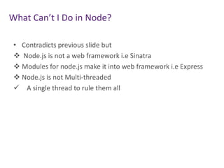 What Can’t I Do in Node?
• Contradicts previous slide but
 Node.js is not a web framework i.e Sinatra
 Modules for node.js make it into web framework i.e Express
 Node.js is not Multi-threaded
 A single thread to rule them all

 