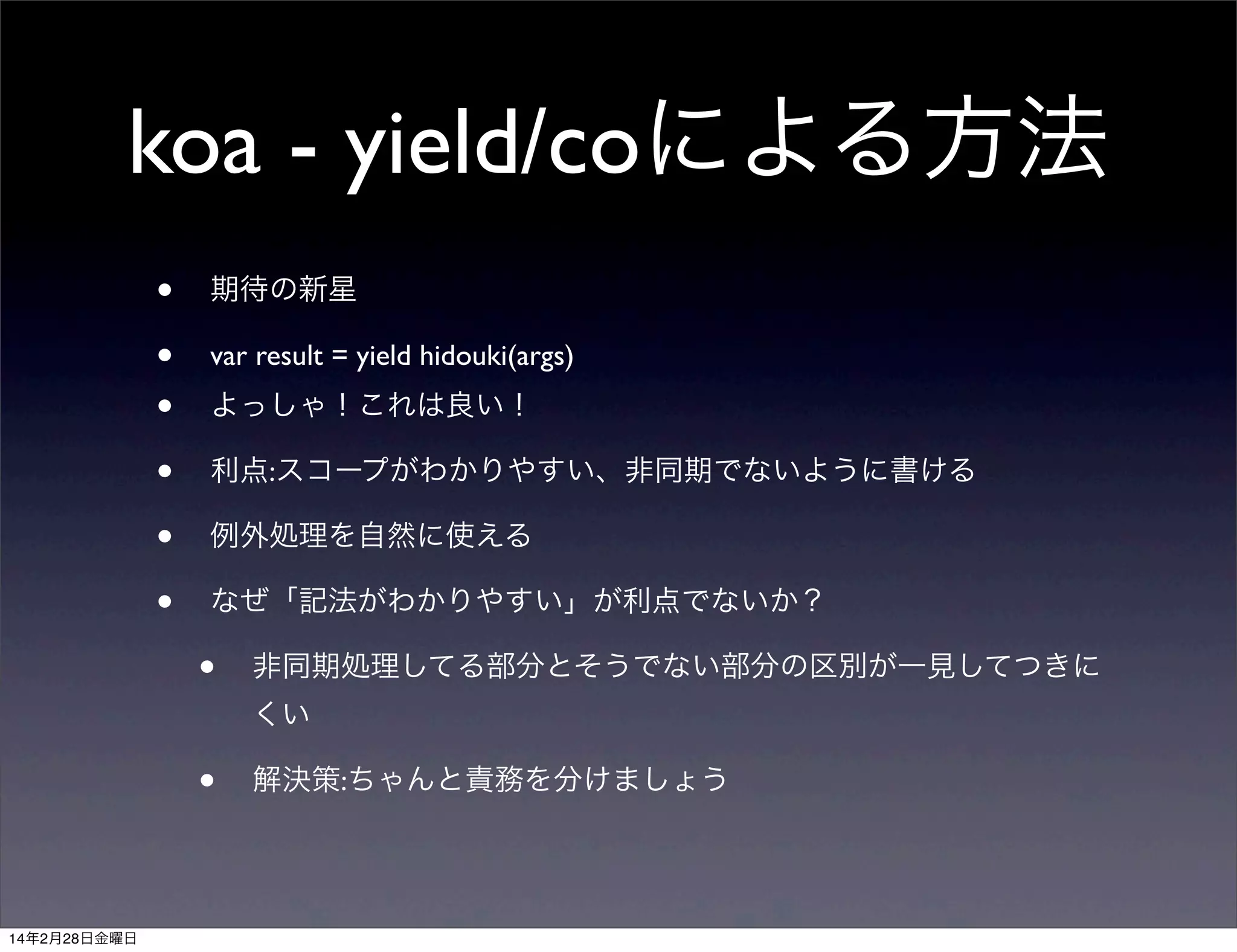 koa - yield/coによる方法
•
•
•
•
•
•

期待の新星
var result = yield hidouki(args)
よっしゃ！これは良い！
利点:スコープがわかりやすい、非同期でないように書ける
例外処理を自然に使える
なぜ「記法がわかりやすい」が利点でないか？

•

非同期処理してる部分とそうでない部分の区別が一見してつきに
くい

•
14年2月28日金曜日

解決策:ちゃんと責務を分けましょう

 