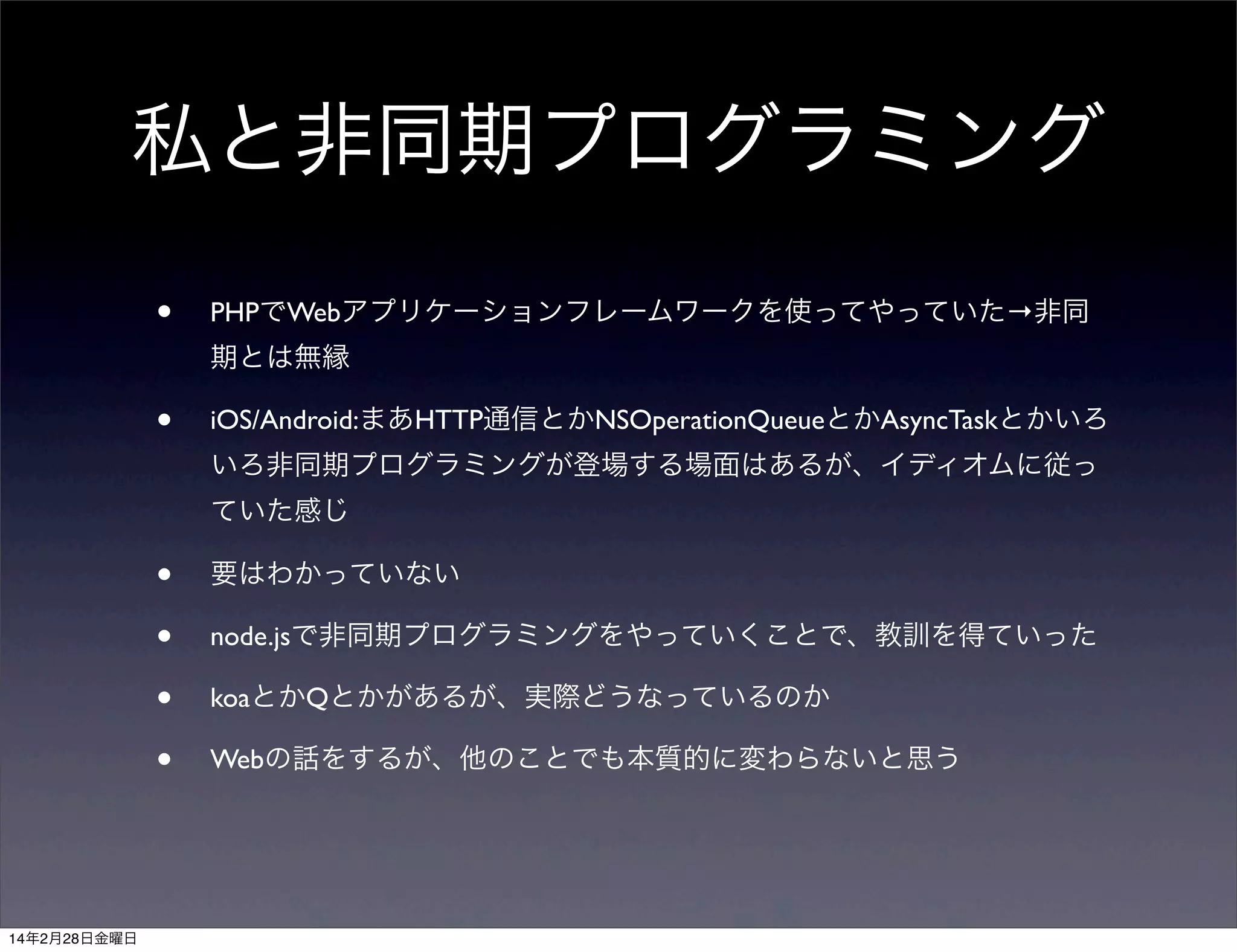 私と非同期プログラミング
•

PHPでWebアプリケーションフレームワークを使ってやっていた→非同
期とは無縁

•

iOS/Android:まあHTTP通信とかNSOperationQueueとかAsyncTaskとかいろ
いろ非同期プログラミングが登場する場面はあるが、イディオムに従っ
ていた感じ

•
•
•
•

14年2月28日金曜日

要はわかっていない
node.jsで非同期プログラミングをやっていくことで、教訓を得ていった
koaとかQとかがあるが、実際どうなっているのか
Webの話をするが、他のことでも本質的に変わらないと思う

 