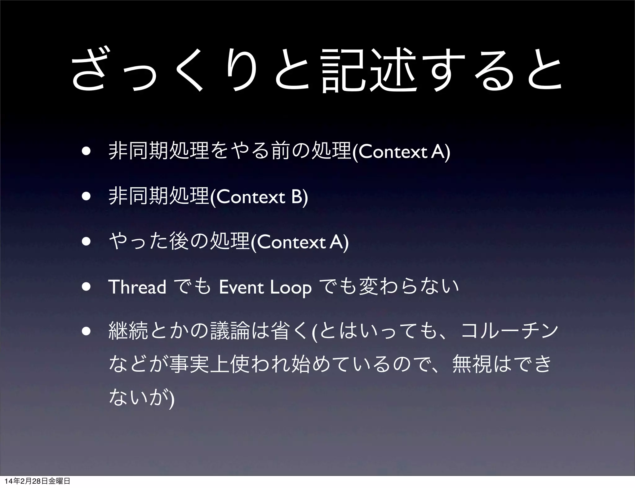 ざっくりと記述すると
•
•
•
•
•

非同期処理をやる前の処理(Context A)
非同期処理(Context B)
やった後の処理(Context A)
Thread でも Event Loop でも変わらない
継続とかの議論は省く(とはいっても、コルーチン
などが事実上使われ始めているので、無視はでき
ないが)

14年2月28日金曜日

 