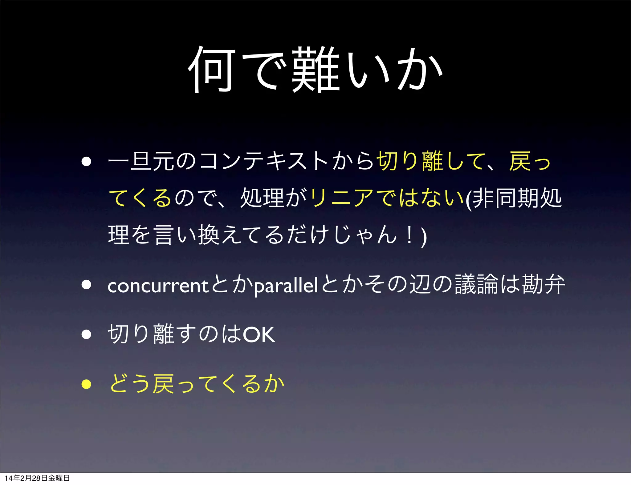 何で難いか
•

一旦元のコンテキストから切り離して、戻っ
てくるので、処理がリニアではない(非同期処
理を言い換えてるだけじゃん！)

•
•
•
14年2月28日金曜日

concurrentとかparallelとかその辺の議論は勘弁
切り離すのはOK
どう戻ってくるか

 
