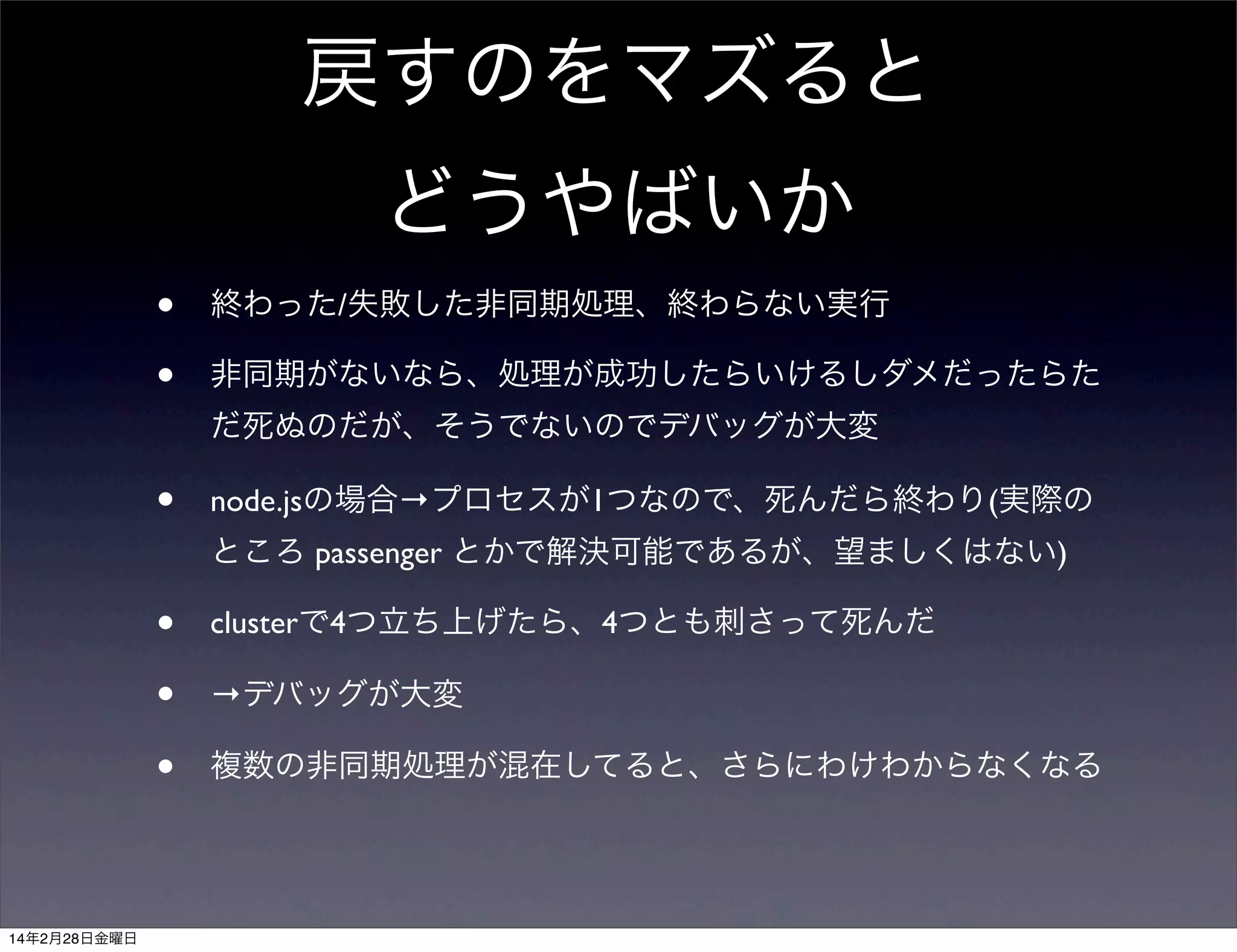 戻すのをマズると
どうやばいか
•
•

終わった/失敗した非同期処理、終わらない実行
非同期がないなら、処理が成功したらいけるしダメだったらた
だ死ぬのだが、そうでないのでデバッグが大変

•

node.jsの場合→プロセスが1つなので、死んだら終わり(実際の
ところ passenger とかで解決可能であるが、望ましくはない)

•
•
•
14年2月28日金曜日

clusterで4つ立ち上げたら、4つとも刺さって死んだ
→デバッグが大変
複数の非同期処理が混在してると、さらにわけわからなくなる

 
