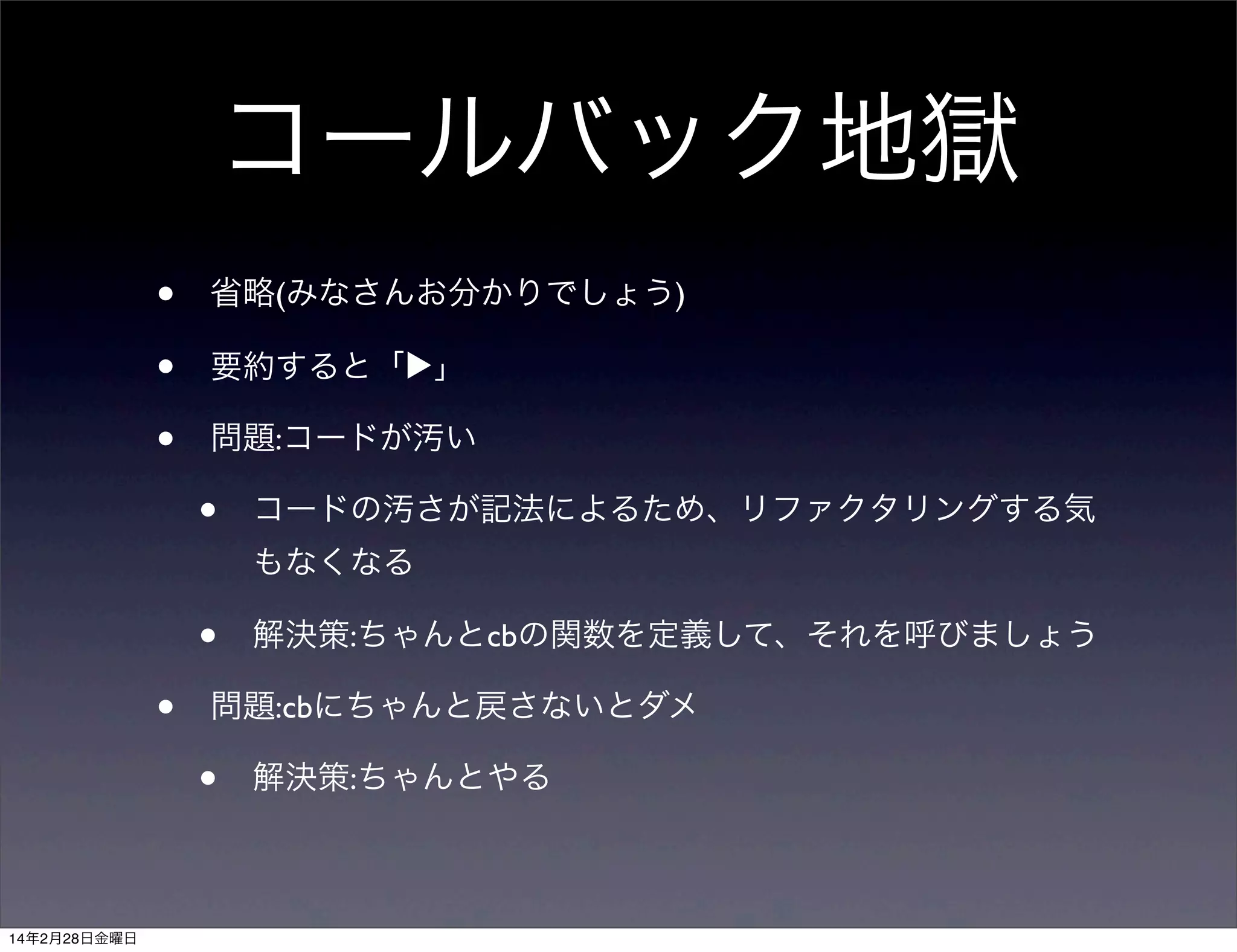 コールバック地獄
•
•
•

省略(みなさんお分かりでしょう)
要約すると「▶」
問題:コードが汚い

•

コードの汚さが記法によるため、リファクタリングする気
もなくなる

•
•

問題:cbにちゃんと戻さないとダメ

•
14年2月28日金曜日

解決策:ちゃんとcbの関数を定義して、それを呼びましょう

解決策:ちゃんとやる

 