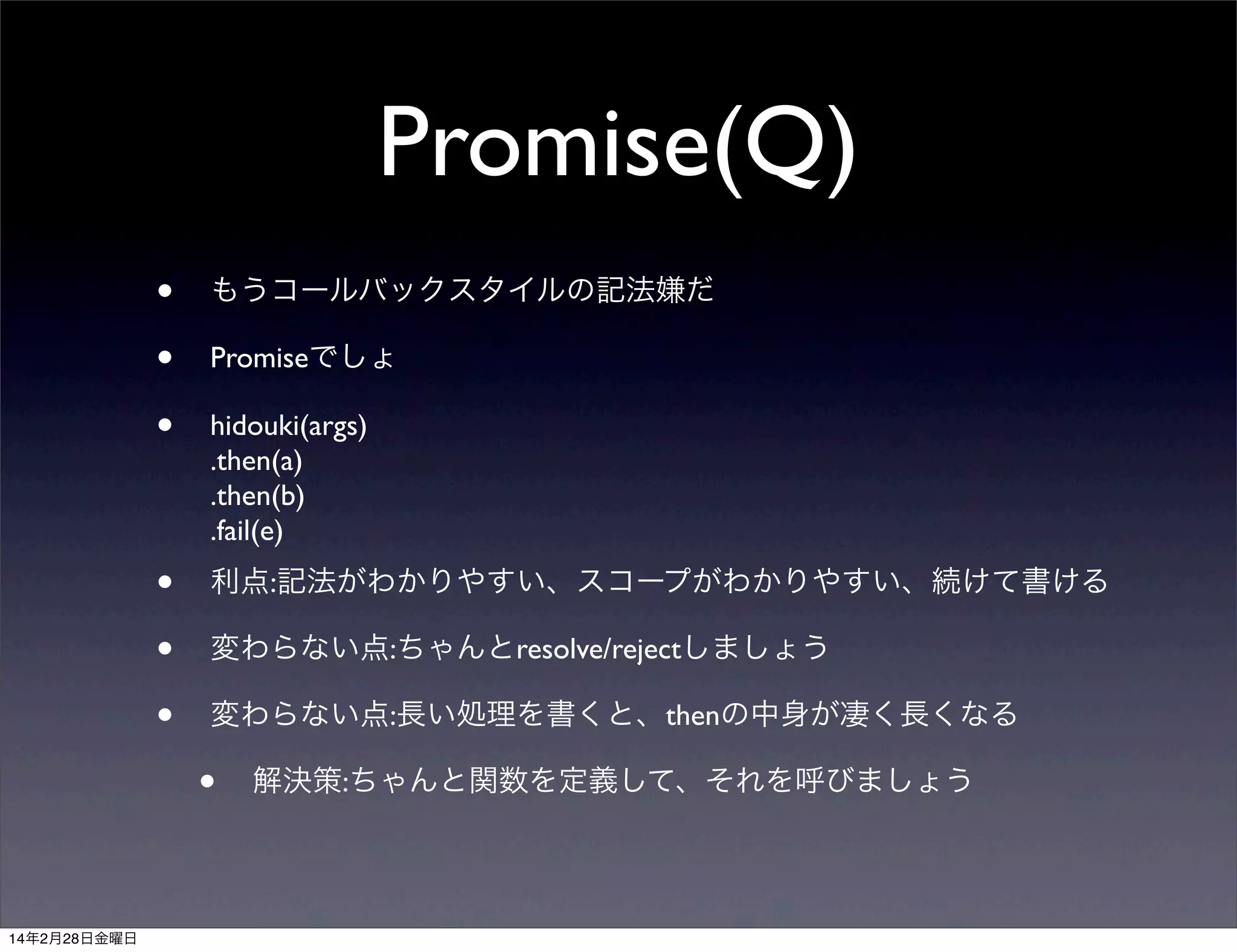 Promise(Q)
•
•
•

もうコールバックスタイルの記法嫌だ

•
•
•

利点:記法がわかりやすい、スコープがわかりやすい、続けて書ける

Promiseでしょ
hidouki(args)
.then(a)
.then(b)
.fail(e)

変わらない点:ちゃんとresolve/rejectしましょう
変わらない点:長い処理を書くと、thenの中身が凄く長くなる

•
14年2月28日金曜日

解決策:ちゃんと関数を定義して、それを呼びましょう

 