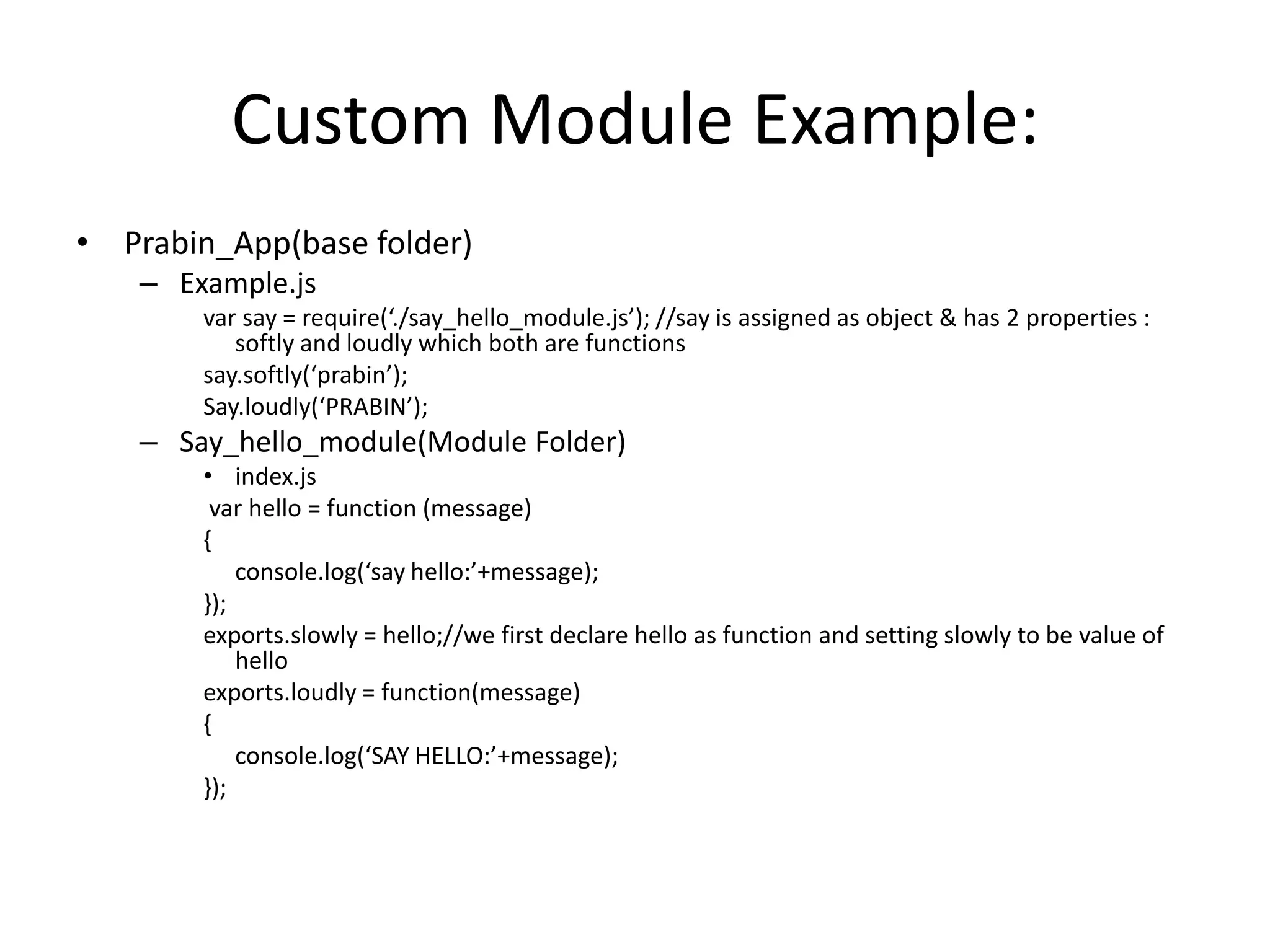 Custom Module Example:
• Prabin_App(base folder)
– Example.js
var say = require(‘./say_hello_module.js’); //say is assigned as object & has 2 properties :
softly and loudly which both are functions
say.softly(‘prabin’);
Say.loudly(‘PRABIN’);

– Say_hello_module(Module Folder)
• index.js
var hello = function (message)
{
console.log(‘say hello:’+message);
});
exports.slowly = hello;//we first declare hello as function and setting slowly to be value of
hello
exports.loudly = function(message)
{
console.log(‘SAY HELLO:’+message);
});

 