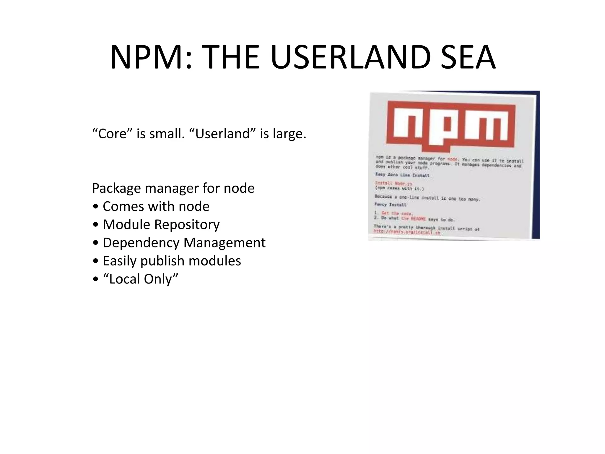 NPM: THE USERLAND SEA
“Core” is small. “Userland” is large.

Package manager for node
• Comes with node
• Module Repository
• Dependency Management
• Easily publish modules
• “Local Only”

 