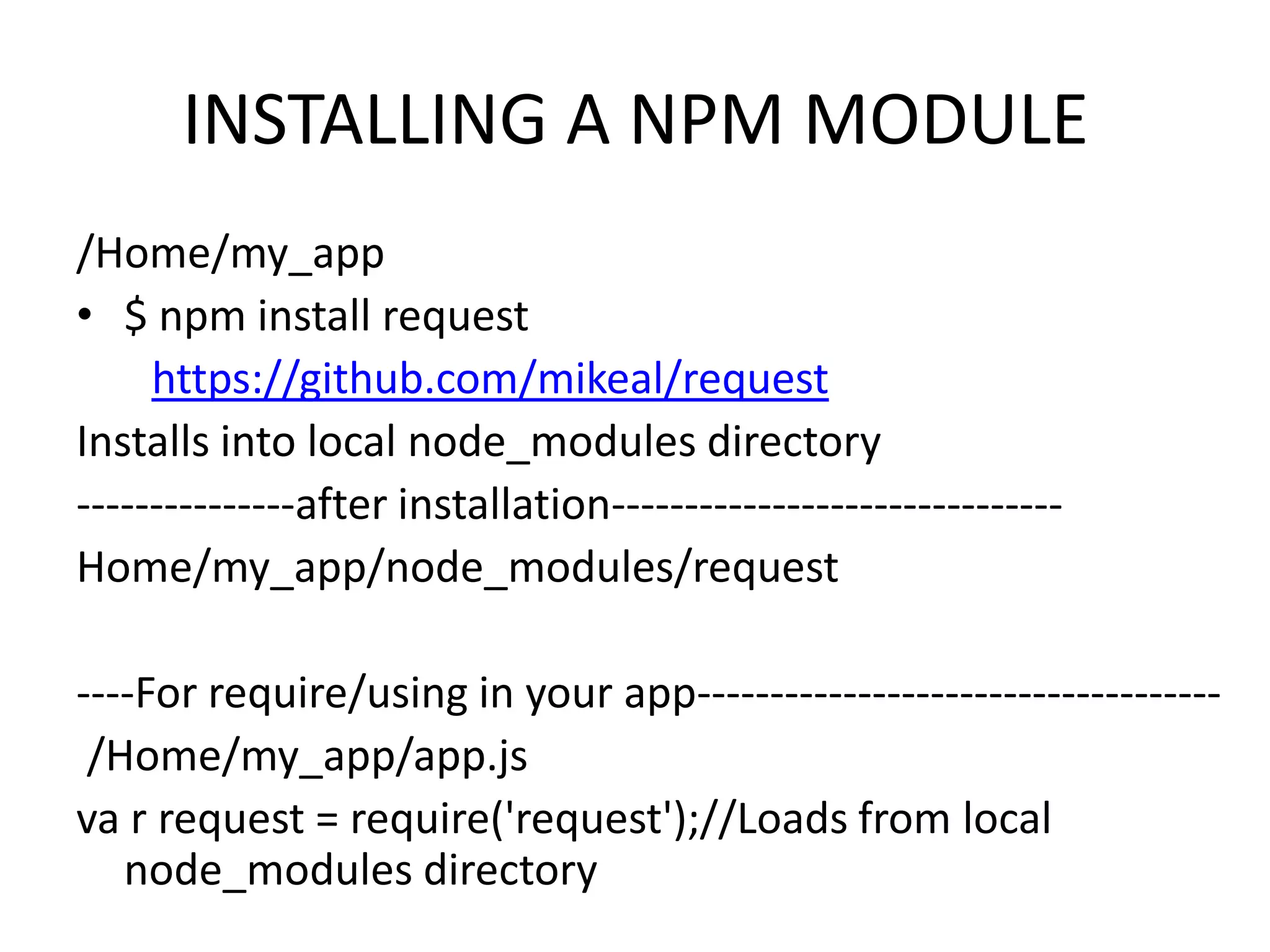 INSTALLING A NPM MODULE
/Home/my_app
• $ npm install request
https://github.com/mikeal/request
Installs into local node_modules directory
---------------after installation------------------------------Home/my_app/node_modules/request
----For require/using in your app-----------------------------------/Home/my_app/app.js
va r request = require('request');//Loads from local
node_modules directory

 