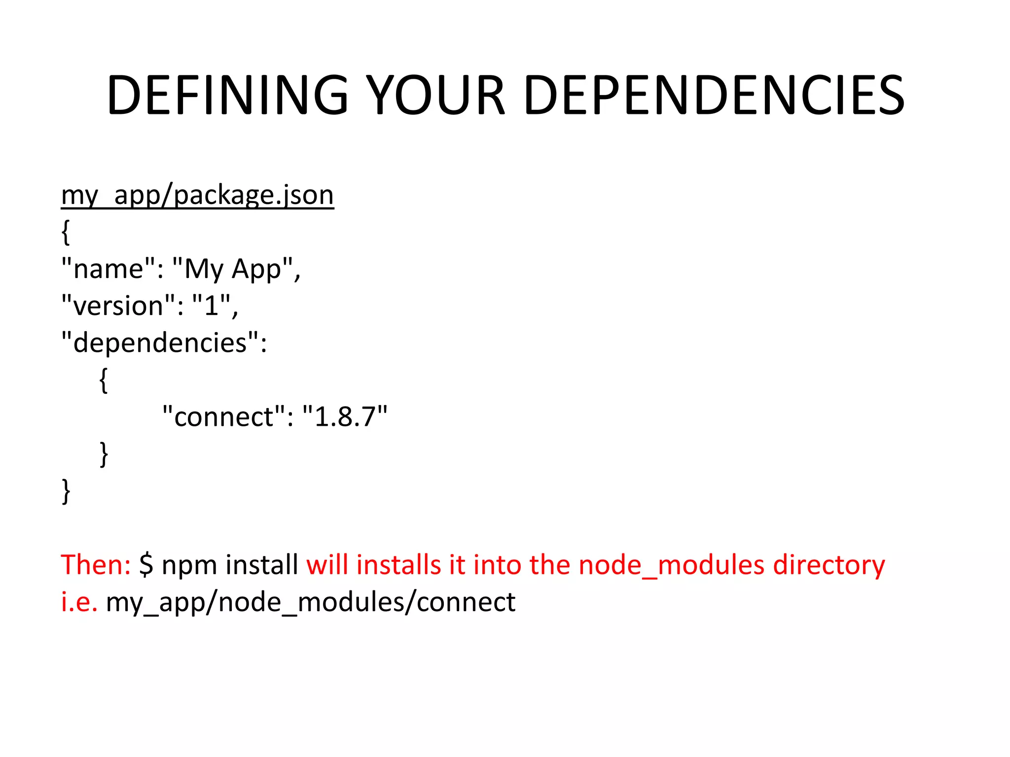 DEFINING YOUR DEPENDENCIES
my_app/package.json
{
"name": "My App",
"version": "1",
"dependencies":
{
"connect": "1.8.7"
}
}
Then: $ npm install will installs it into the node_modules directory
i.e. my_app/node_modules/connect

 