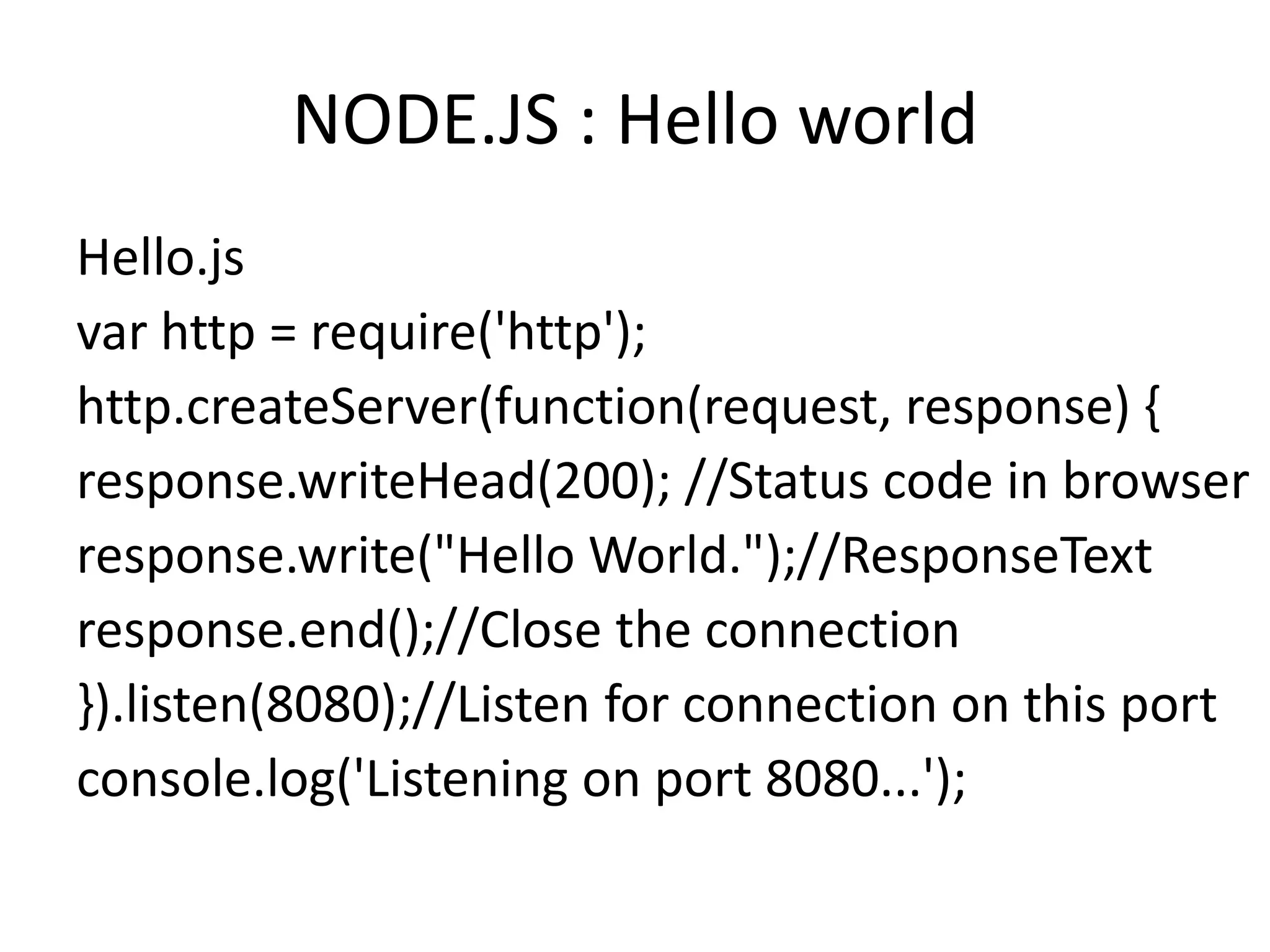 NODE.JS : Hello world
Hello.js
var http = require('http');
http.createServer(function(request, response) {
response.writeHead(200); //Status code in browser
response.write("Hello World.");//ResponseText
response.end();//Close the connection
}).listen(8080);//Listen for connection on this port
console.log('Listening on port 8080...');

 
