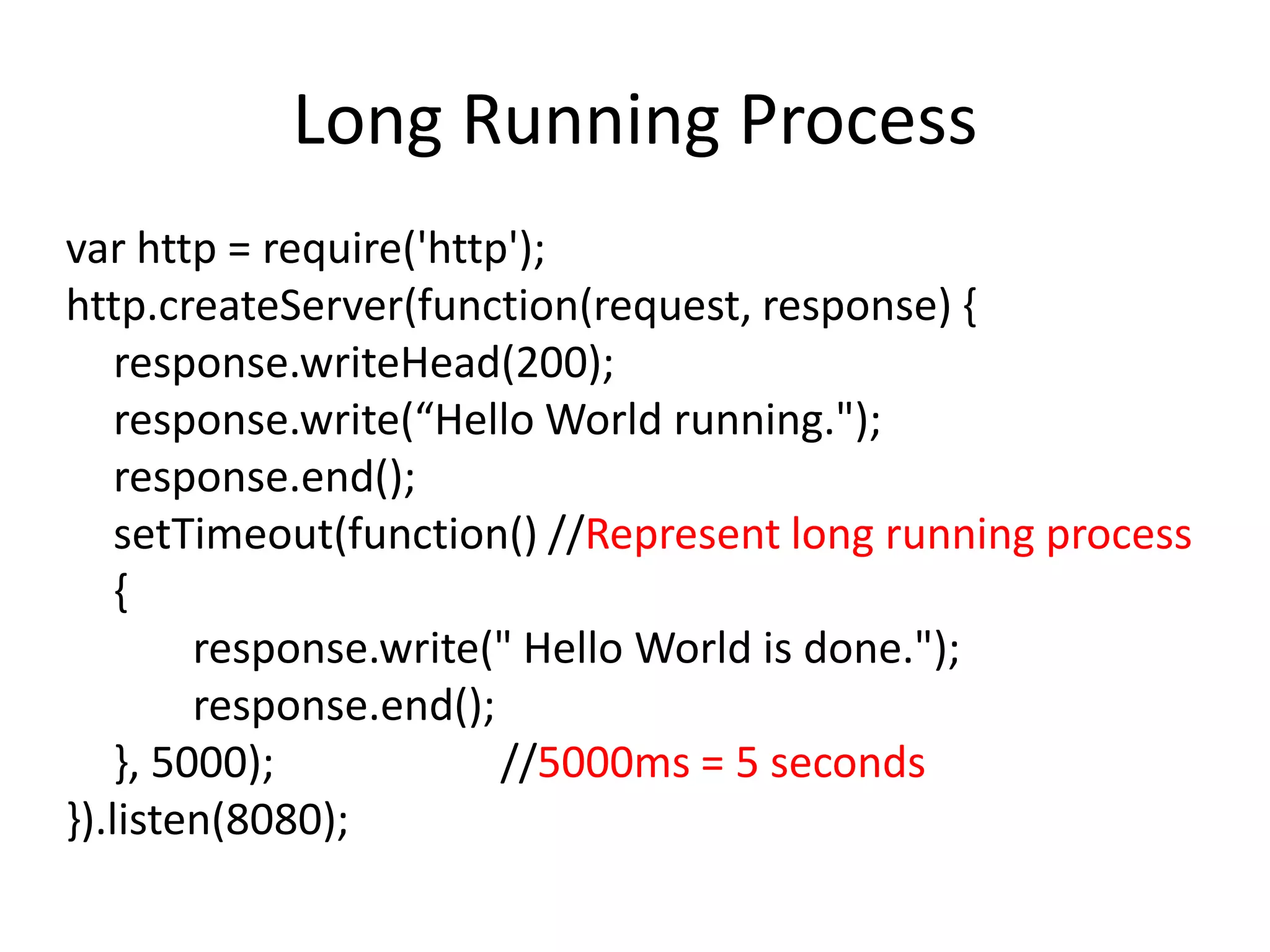 Long Running Process
var http = require('http');
http.createServer(function(request, response) {
response.writeHead(200);
response.write(“Hello World running.");
response.end();
setTimeout(function() //Represent long running process
{
response.write(" Hello World is done.");
response.end();
}, 5000);
//5000ms = 5 seconds
}).listen(8080);

 
