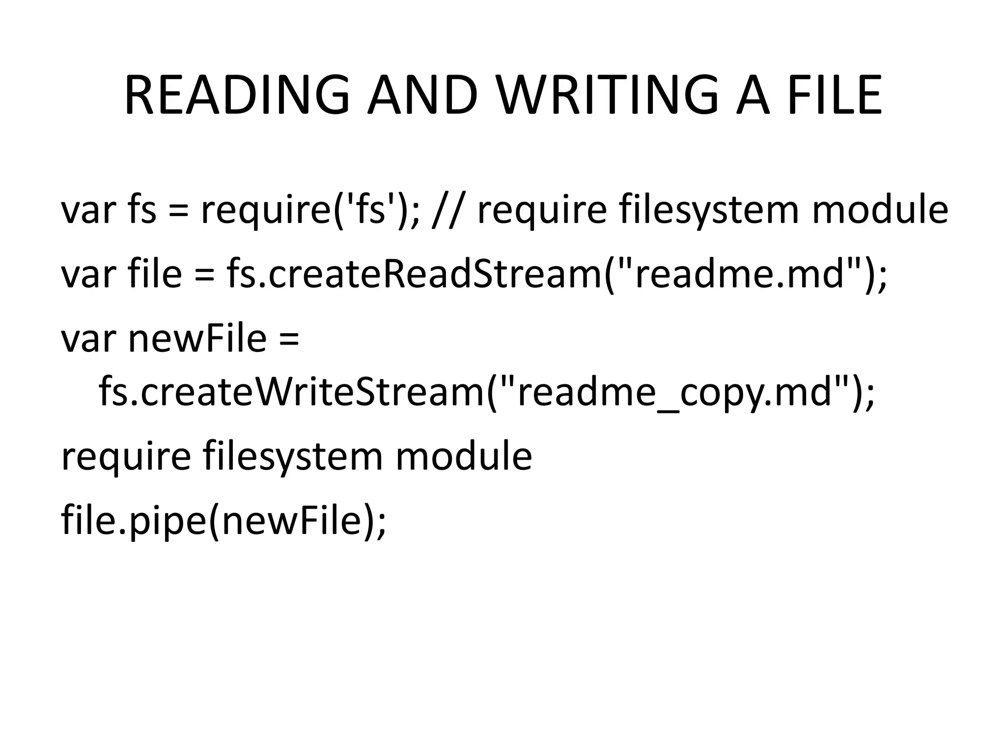 READING AND WRITING A FILE
var fs = require('fs'); // require filesystem module
var file = fs.createReadStream("readme.md");
var newFile =
fs.createWriteStream("readme_copy.md");
require filesystem module
file.pipe(newFile);

 