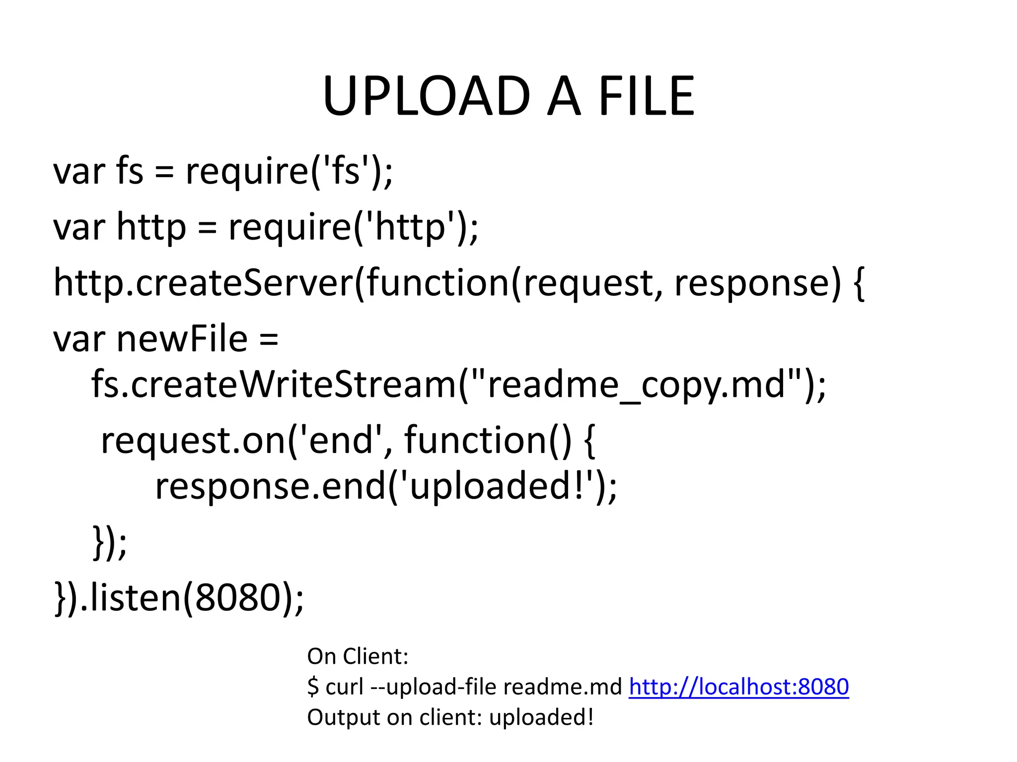 UPLOAD A FILE
var fs = require('fs');
var http = require('http');
http.createServer(function(request, response) {
var newFile =
fs.createWriteStream("readme_copy.md");
request.on('end', function() {
response.end('uploaded!');
});
}).listen(8080);
On Client:
$ curl --upload-file readme.md http://localhost:8080
Output on client: uploaded!

 