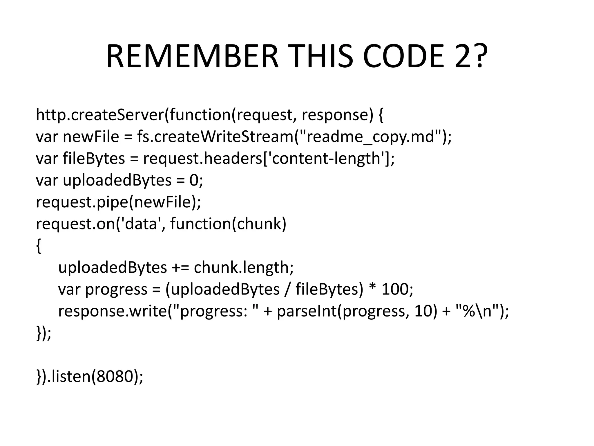 REMEMBER THIS CODE 2?
http.createServer(function(request, response) {
var newFile = fs.createWriteStream("readme_copy.md");
var fileBytes = request.headers['content-length'];
var uploadedBytes = 0;
request.pipe(newFile);
request.on('data', function(chunk)
{
uploadedBytes += chunk.length;
var progress = (uploadedBytes / fileBytes) * 100;
response.write("progress: " + parseInt(progress, 10) + "%n");
});
}).listen(8080);

 